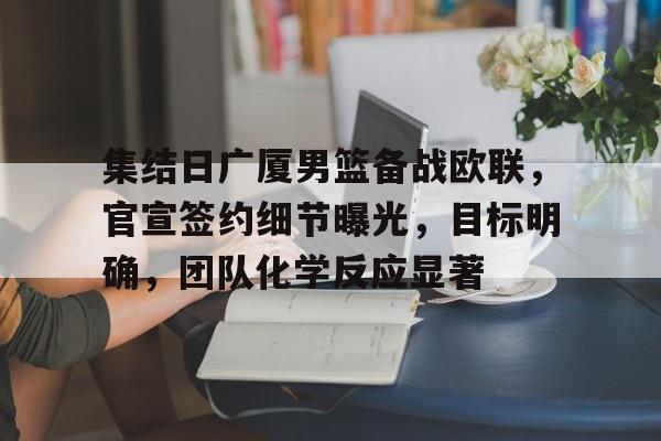 集结日广厦男篮备战欧联，官宣签约细节曝光，目标明确，团队化学反应显著的简单介绍-游戏平台