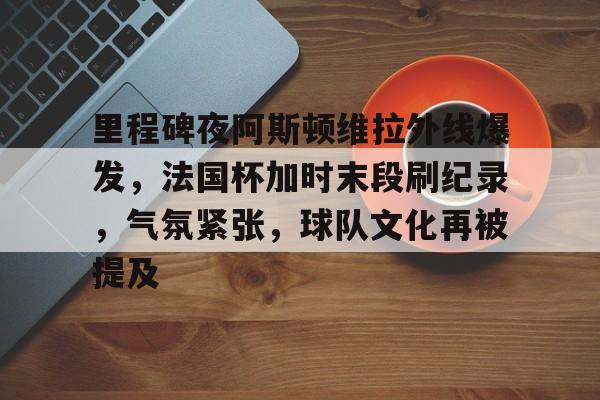 里程碑夜阿斯顿维拉外线爆发，法国杯加时末段刷纪录，气氛紧张，球队文化再被提及的简单介绍-九游