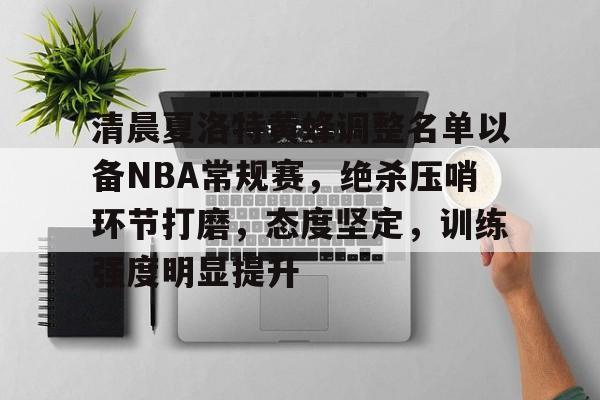 包含清晨夏洛特黄蜂调整名单以备NBA常规赛，绝杀压哨环节打磨，态度坚定，训练强度明显提升的词条-九游娱乐