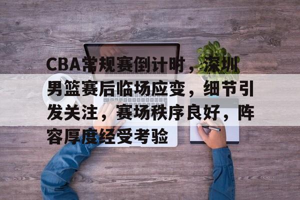 关于CBA常规赛倒计时，深圳男篮赛后临场应变，细节引发关注，赛场秩序良好，阵容厚度经受考验的信息-游戏平台